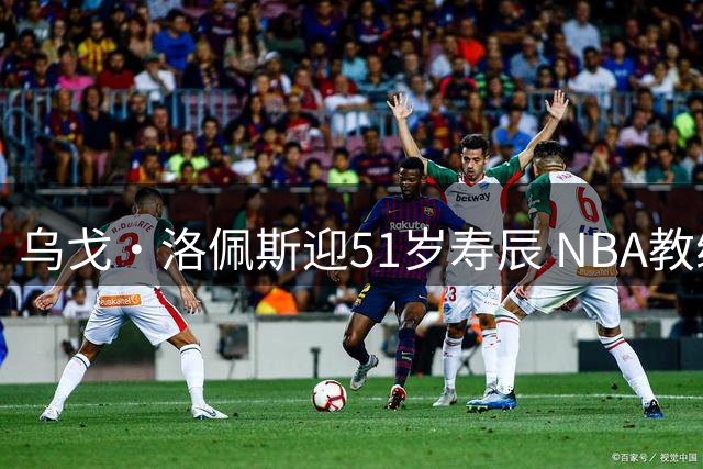 乌戈·洛佩斯迎51岁寿辰 NBA教练生涯迎来新里程碑