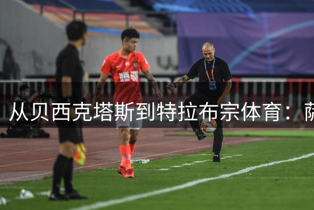从贝西克塔斯到特拉布宗体育：萨拉赫夏窗转会的反转与影响