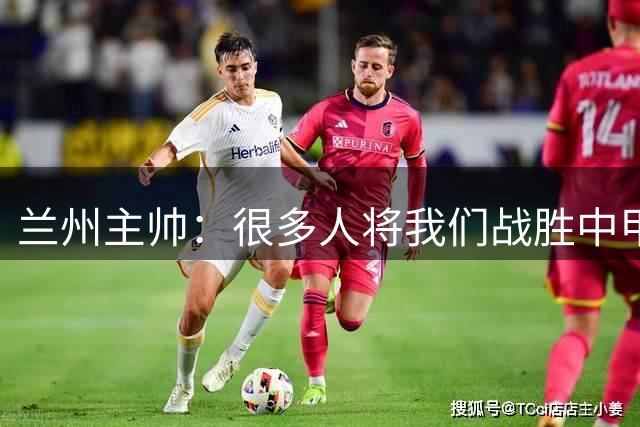 兰州主帅：很多人将我们战胜中甲中超球队归为冷门，我不认同