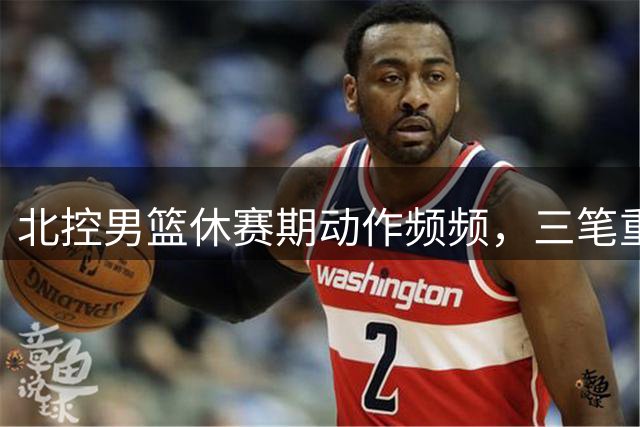 北控男篮休赛期动作频频，三笔重磅签约引关注