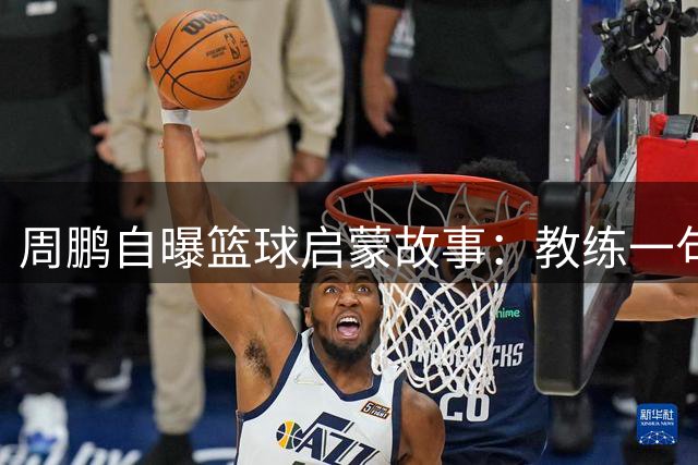 周鹏自曝篮球启蒙故事：教练一句称赞点燃职业球星之路