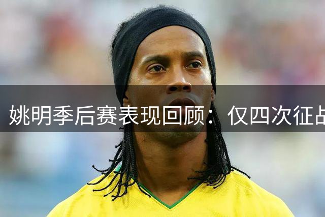 姚明季后赛表现回顾：仅四次征战，泪洒抢七之战与最遗憾的09年