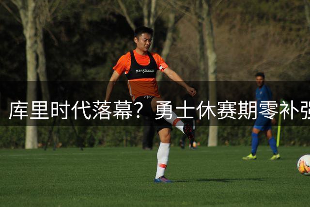 库里时代落幕？勇士休赛期零补强背后的深层抉择