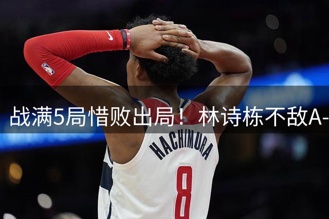 战满5局惜败出局！林诗栋不敌A-勒布伦，国乒男单仅剩一人
