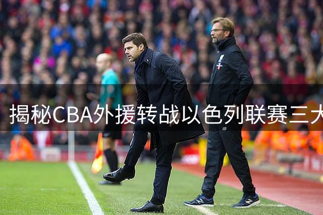 揭秘CBA外援转战以色列联赛三大真相 薪资与合同保障成关键