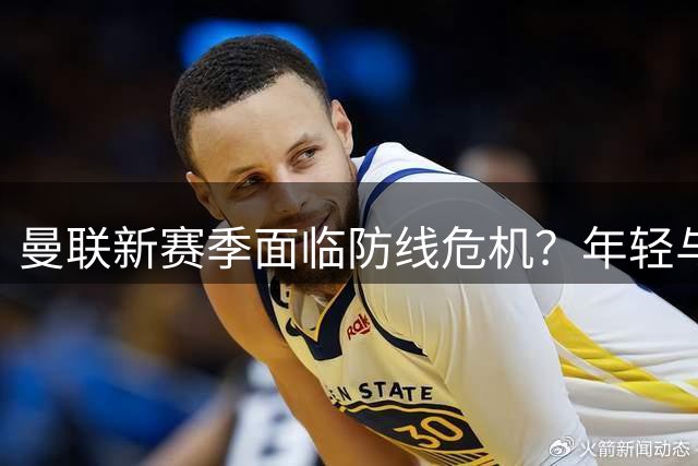 曼联新赛季面临防线危机？年轻与经验并存的中卫配置引发质疑