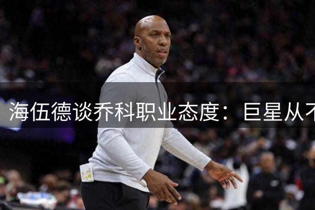 海伍德谈乔科职业态度：巨星从不松懈 每场必全力以赴