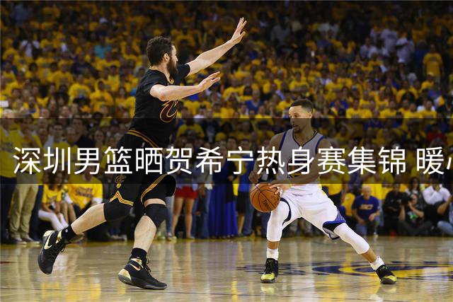 深圳男篮晒贺希宁热身赛集锦 暖心鼓励：重整旗鼓再出发