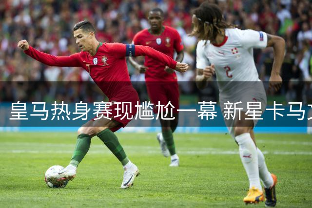 皇马热身赛现尴尬一幕 新星卡马文加停球失误引热议