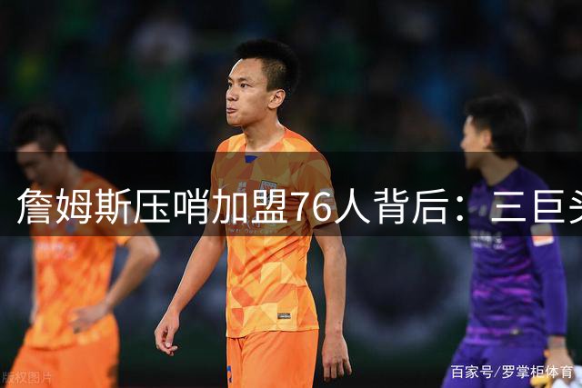 詹姆斯压哨加盟76人背后：三巨头配置+无包袱环境成关键