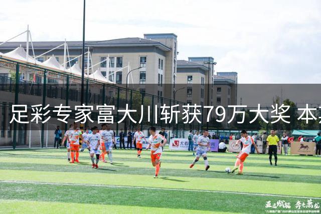 足彩专家富大川斩获79万大奖 本期竞彩韩K欧冠巴甲火热开售