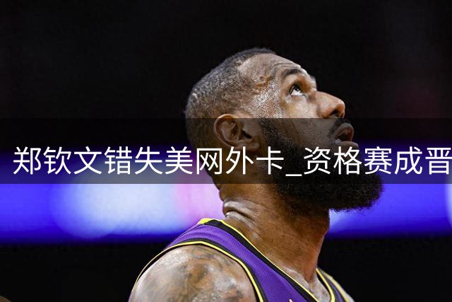 郑钦文错失美网外卡 资格赛成晋级正赛唯一途径