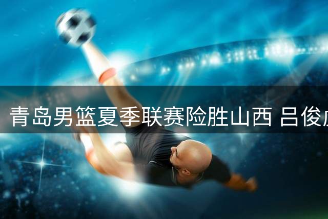 青岛男篮夏季联赛险胜山西 吕俊虎独揽21分成关键先生