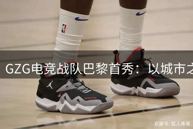 GZG电竞战队巴黎首秀：以城市之名挑战世界强队的背后故事
