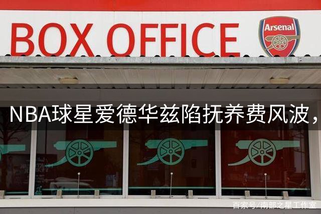 NBA球星爱德华兹陷抚养费风波，前女友控诉其逃避父亲责任